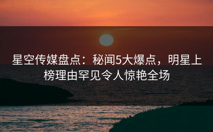 星空传媒盘点：秘闻5大爆点，明星上榜理由罕见令人惊艳全场