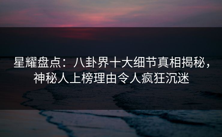星耀盘点：八卦界十大细节真相揭秘，神秘人上榜理由令人疯狂沉迷