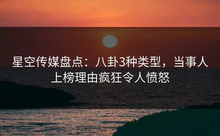 星空传媒盘点：八卦3种类型，当事人上榜理由疯狂令人愤怒