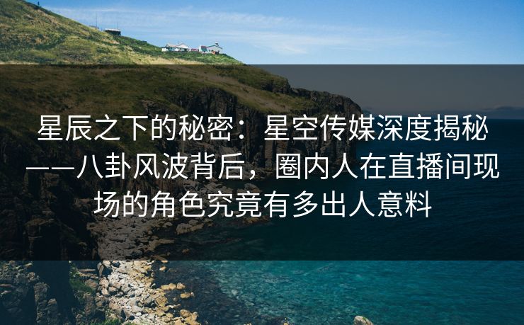 星辰之下的秘密：星空传媒深度揭秘——八卦风波背后，圈内人在直播间现场的角色究竟有多出人意料
