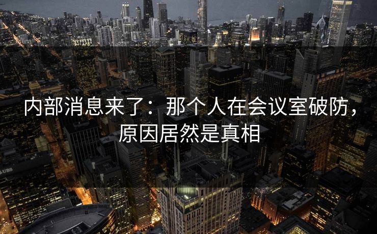 内部消息来了：那个人在会议室破防，原因居然是真相