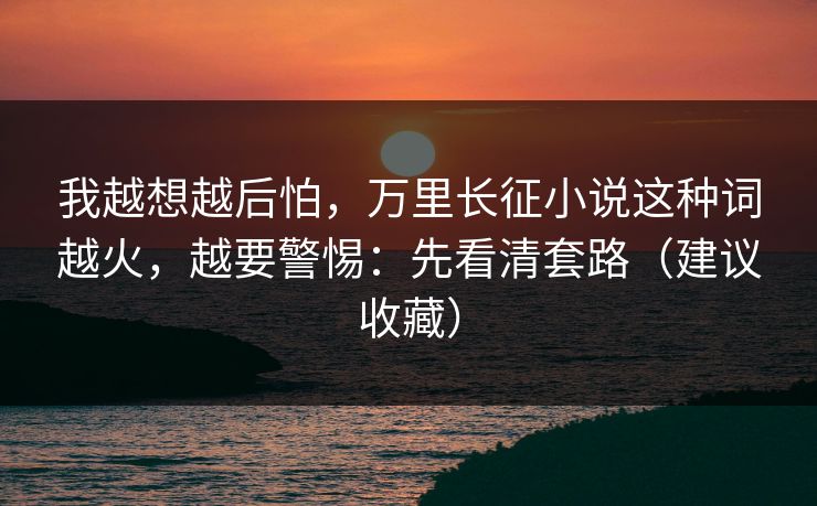 我越想越后怕，万里长征小说这种词越火，越要警惕：先看清套路（建议收藏）