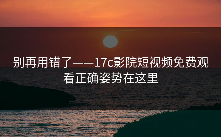 别再用错了——17c影院短视频免费观看正确姿势在这里