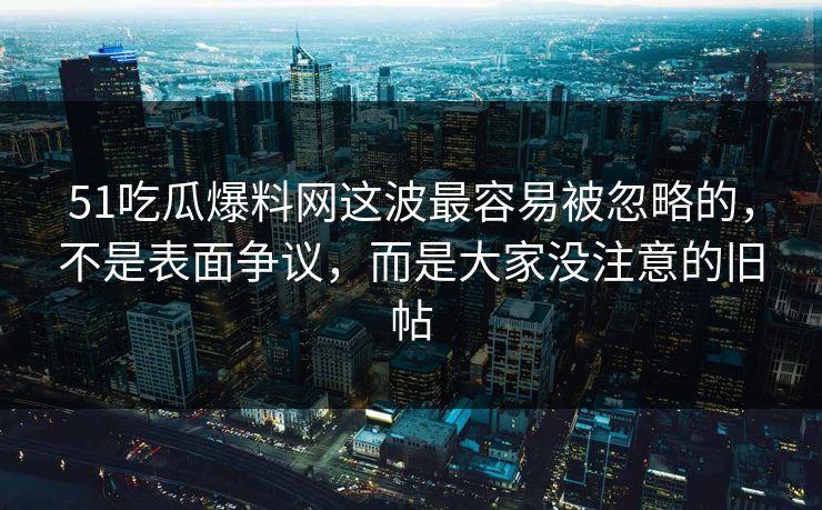 51吃瓜爆料网这波最容易被忽略的，不是表面争议，而是大家没注意的旧帖