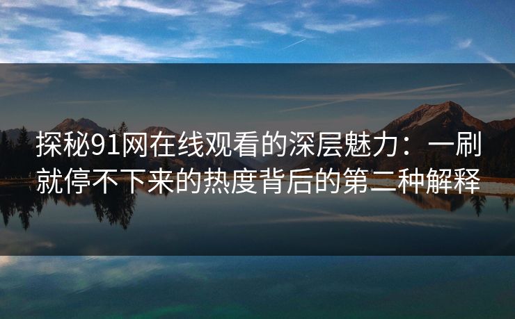 探秘91网在线观看的深层魅力：一刷就停不下来的热度背后的第二种解释