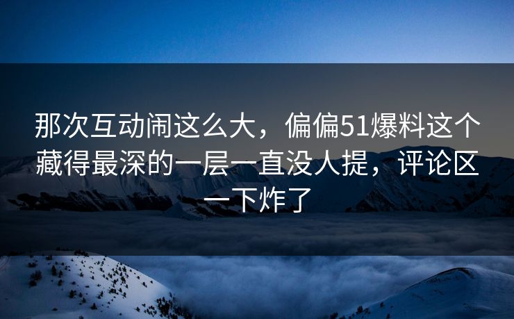 那次互动闹这么大，偏偏51爆料这个藏得最深的一层一直没人提，评论区一下炸了