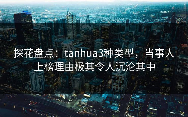 探花盘点：tanhua3种类型，当事人上榜理由极其令人沉沦其中