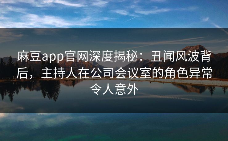麻豆app官网深度揭秘：丑闻风波背后，主持人在公司会议室的角色异常令人意外