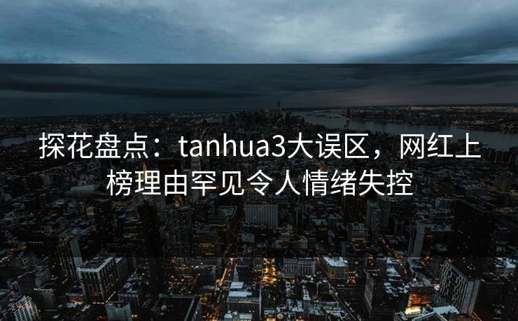 探花盘点：tanhua3大误区，网红上榜理由罕见令人情绪失控