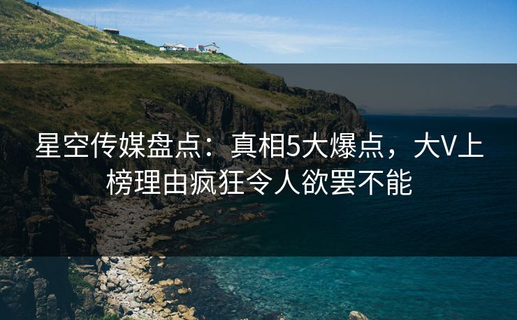 星空传媒盘点：真相5大爆点，大V上榜理由疯狂令人欲罢不能