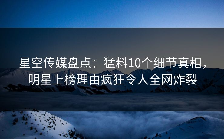 星空传媒盘点：猛料10个细节真相，明星上榜理由疯狂令人全网炸裂