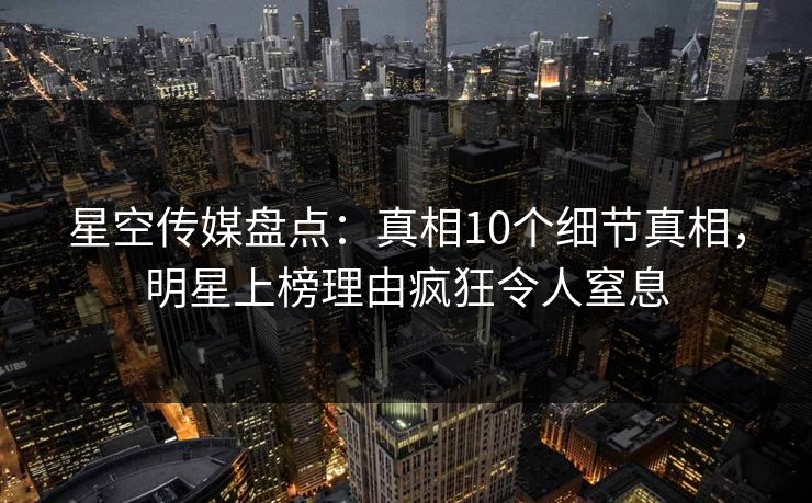 星空传媒盘点：真相10个细节真相，明星上榜理由疯狂令人窒息