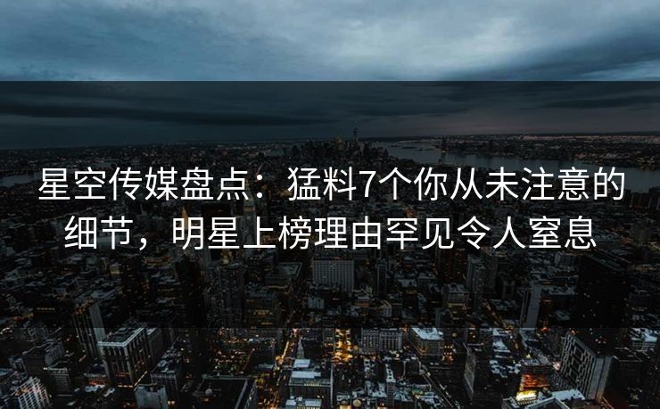 星空传媒盘点：猛料7个你从未注意的细节，明星上榜理由罕见令人窒息