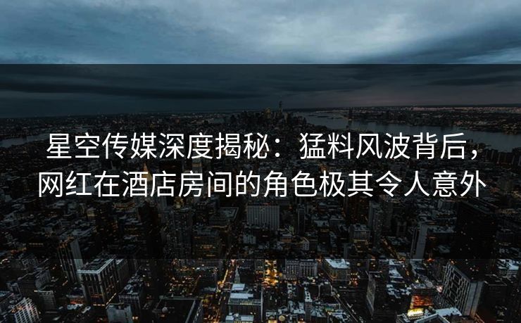 星空传媒深度揭秘：猛料风波背后，网红在酒店房间的角色极其令人意外