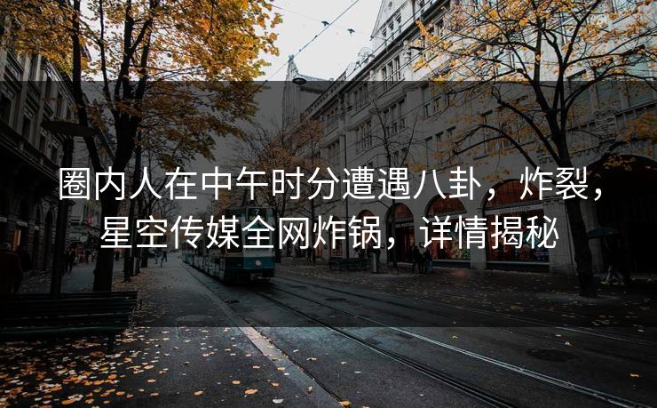 圈内人在中午时分遭遇八卦，炸裂，星空传媒全网炸锅，详情揭秘