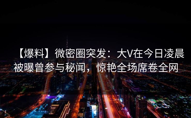【爆料】微密圈突发：大V在今日凌晨被曝曾参与秘闻，惊艳全场席卷全网