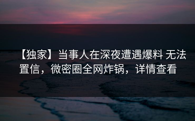 【独家】当事人在深夜遭遇爆料 无法置信，微密圈全网炸锅，详情查看