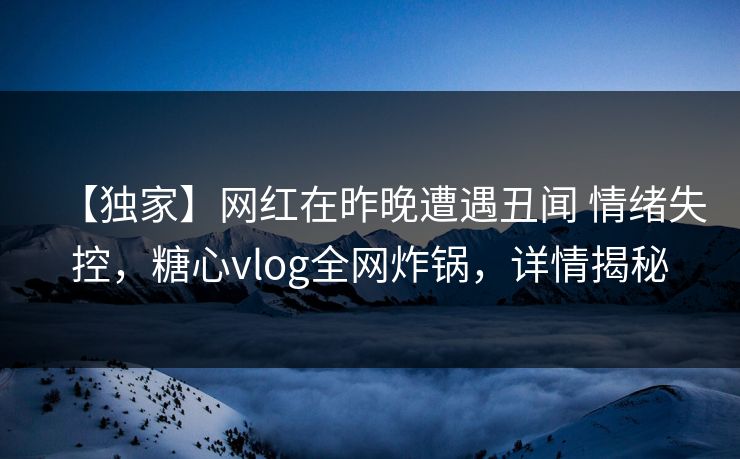 【独家】网红在昨晚遭遇丑闻 情绪失控，糖心vlog全网炸锅，详情揭秘