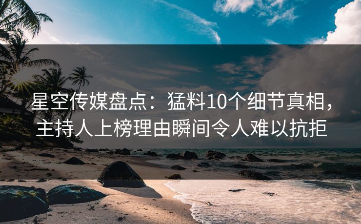 星空传媒盘点：猛料10个细节真相，主持人上榜理由瞬间令人难以抗拒