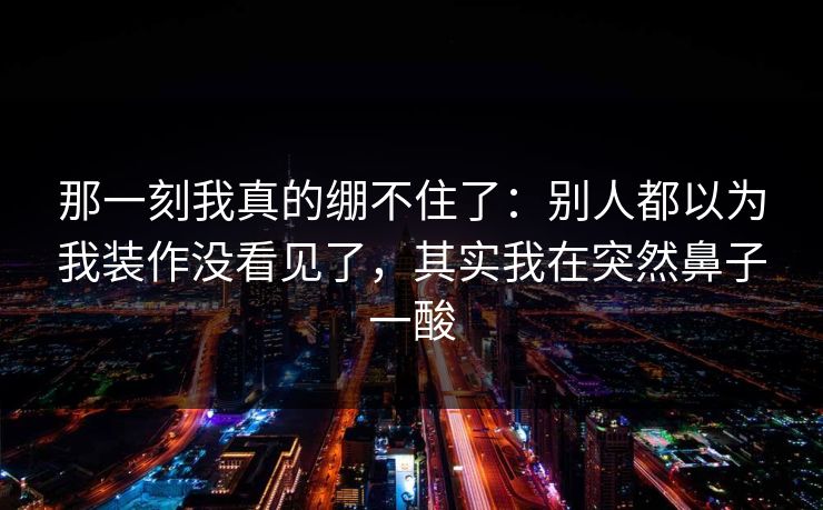 那一刻我真的绷不住了：别人都以为我装作没看见了，其实我在突然鼻子一酸
