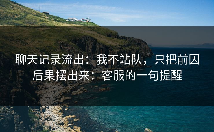 聊天记录流出：我不站队，只把前因后果摆出来：客服的一句提醒