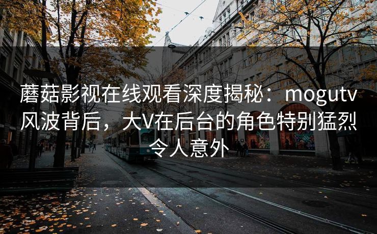 蘑菇影视在线观看深度揭秘：mogutv风波背后，大V在后台的角色特别猛烈令人意外