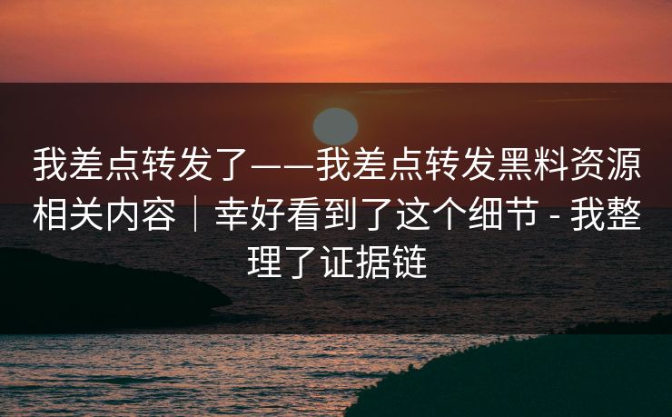 我差点转发了——我差点转发黑料资源相关内容｜幸好看到了这个细节 - 我整理了证据链
