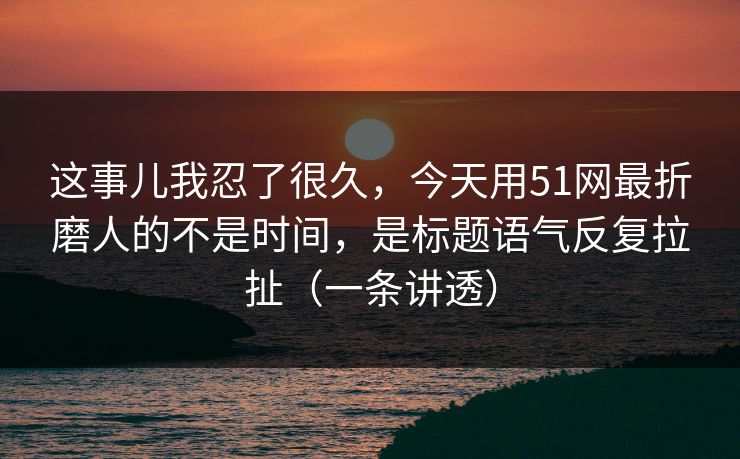 这事儿我忍了很久，今天用51网最折磨人的不是时间，是标题语气反复拉扯（一条讲透）