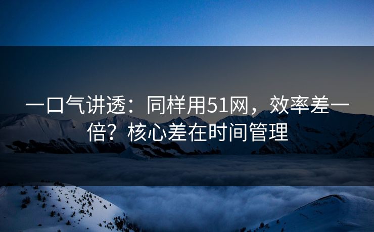 一口气讲透：同样用51网，效率差一倍？核心差在时间管理