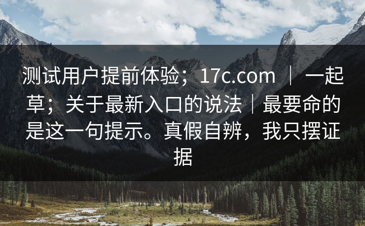 测试用户提前体验；17c.com ｜ 一起草；关于最新入口的说法｜最要命的是这一句提示。真假自辨，我只摆证据